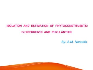 ISOLATION AND ESTIMATION OF PHYTOCONSTITUENTS:
GLYCERRHIZIN AND PHYLLANTHIN
By: A.M. Naseefa
 