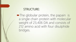 STRUCTURE:
The globular protein, the papain is
a single chain protein with molecular
weight of 23,406 DA and consists of
212 amino acid with four disulphide
bridges.
 
