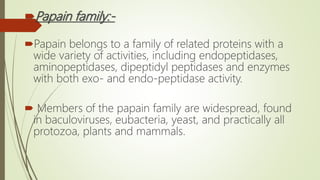 Papain family:-
Papain belongs to a family of related proteins with a
wide variety of activities, including endopeptidases,
aminopeptidases, dipeptidyl peptidases and enzymes
with both exo- and endo-peptidase activity.
 Members of the papain family are widespread, found
in baculoviruses, eubacteria, yeast, and practically all
protozoa, plants and mammals.
 