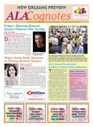 NEW ORLEANS PREVIEW

   ALACognotes
   2011 ANNUAL CONFERENCE                                                                                                                               May 2011

Friday’s Opening General
Session Features Dan Savage
NEW DAY/TIME!
Friday, June 24, 4:00 - 5:15 p.m.
Immediately preceeds the All Conference
Reception on the Exhibit Floor


D
       an Savage is the author of the syndicated
       column, “Savage Love,” and the Editorial
       Director of The Stranger, Seattle’s weekly
newspaper. Last fall, Savage and his husband,
Terry Miller spearheaded the “It Gets Better”
campaign by downloading a video on YouTube after
a rash of gay teen suicides: youths who took their
own lives because of bullying. Six months later,
www.itgetsbetter.org has evolved into a nonprofit
organization and a national movement, with more
than 10,000 videos and growing. President Barack
Obama, The Salt Lake City Library, Free Phila-        Dan Savage (photo by
                                      » see page 10   Christopher Staton)         (first photo) The exhibit hall drew thousands of librarians at the 2010

Writer, Actor Molly Shannon
                                                                                  Annual Conference in Washington, D.C. More than 900 companies will
                                                                                  display the latest in publishing, furnishings and technologies for your library
                                                                                  in New Orleans. (second photo) St. Louis Cathedral in New Orleans’ French
at Closing General Session                                                        Quarter and the Andrew Jackson Statue (photo courtesy New Orleans CVB).

                             Tuesday , June 28,
                             9:00 - 10:00 a.m.
                                                                                  ALA Annual Conference
                             M                                                    Exhibits to Open Friday Afternoon
                                     olly Shannon, whose debut children’s
                                     book Tilly the Trickster will be published


                                                                                  T
                                     in September 2011 by Abrams Books for               he Exhibits will be located in
                             Young Readers, is one of the most recognizable fe-
                             male comedic actresses in entertainment through
                                                                                         the Ernest M. Morial Conven-
                                                                                         tion Center, Halls G-J.
                                                                                                                                   Sales, Giveways,
                             her work on television and in films.                    The official opening ceremony and             Entertainment at
                                                                                  ribbon cutting for the exhibits will be
                                The Emmy-nominated actress is known for
                             portraying exuberant characters and became fa-       held Friday, June 24 at 5:15 pm fol-             Wrap Up Rev Up!
                             mous for her roles on Saturday Night Live. Molly     lowing the Opening General Session.              Exhibits Closing
                             has appeared in numerous hit movies, includ-            The ALA Annual Conference                     Reception
                             ing “Superstar”, “Never Been Kissed”, and “How       Exhibits includes more than 1500                 Monday June 27,
                             the Grinch Stole Christmas”, and featured on         booths featuring products and ser-               9:00 a.m. - 2:00 p.m.
                             top-rated television shows, including Glee, 30       vices designed to help you manage                Exhibit Halls G,H,I,J
                             Rock, Scrubs, Seinfeld, Will & Grace, Sex and        the library of the Millennium. Your              The fun begins on the exhibit
Molly Shannon                                                     » see page 10   ALA Exhibitors are eager to dis-                 floor with special sales and
                                                                                  cuss how they can help make your                 giveaways offered by your ALA
                                                                                  library even better. From virtual                exhibitors.
                                                                                  libraries to mobile book-stacking                   Special Wrap Up Rev Up
                                                                                  systems to premium quality library               prize raffle drop boxes will be
                                                                                  furniture, the exhibits is your one              located at the back of the 500
                                                                                  stop shopping for all of your library            and 3600 aisles on the exhibit
         Click here to see                                                        needs. Join us to explore the latest
         our ad on page 3.                                                                                                         floor on Monday. Drop off your
                                                                                  innovation available to your library.
                                              See page 14 to learn more!                                                                              » see page 8
                                                                                  » see page 6 for exhibitor list and floor plan




      CLICK HERE                               CLICK HERE                              CLICK HERE                                      CLICK HERE

                                                                                                                                           TRAVEL
                                               ANNUAL                                  EXHIBITS                                        & HOUSING
          MAY 13                             CONFERENCE
 