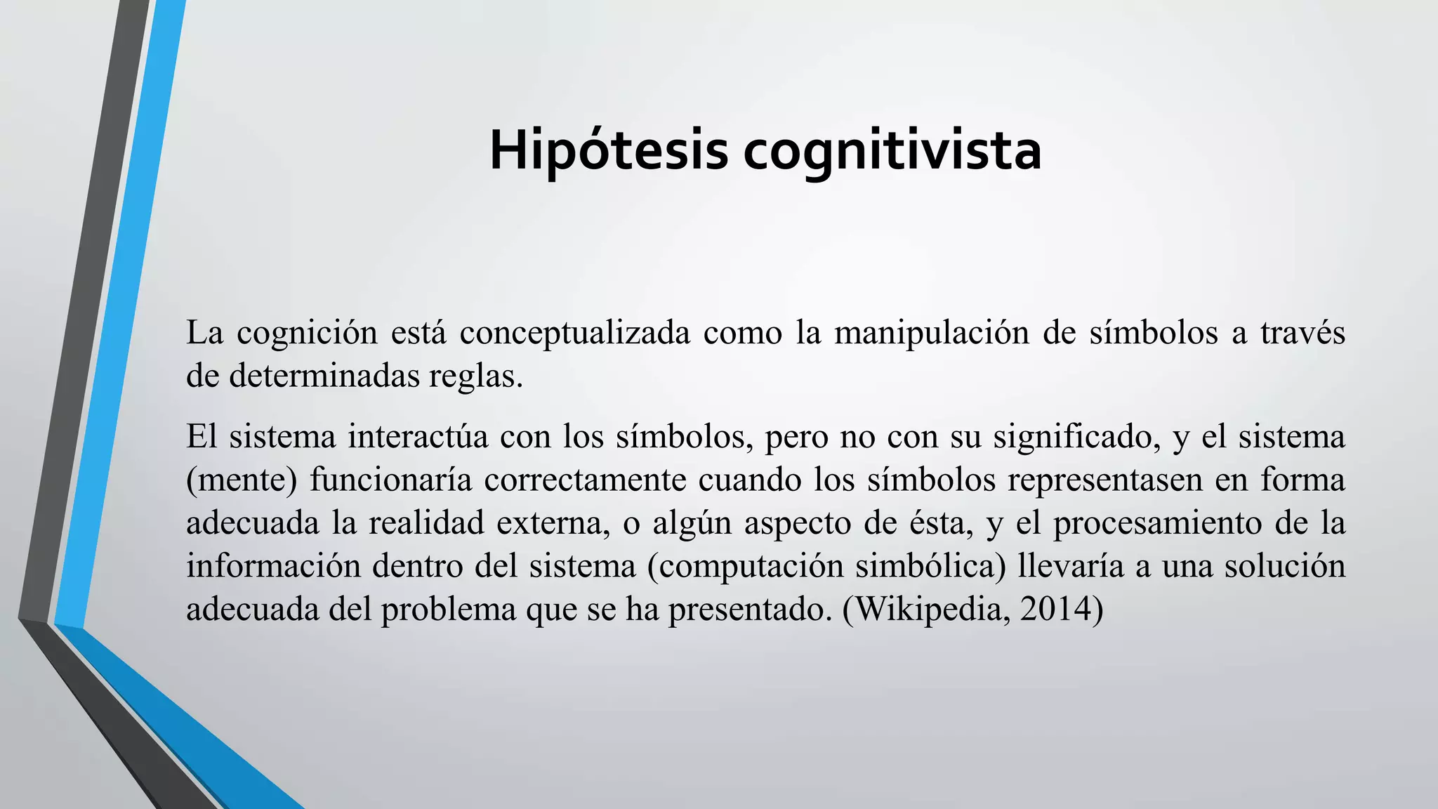 Hipótesis cognitivista 
La cognición está conceptualizada como la manipulación de símbolos a través 
de determinadas reglas. 
El sistema interactúa con los símbolos, pero no con su significado, y el sistema 
(mente) funcionaría correctamente cuando los símbolos representasen en forma 
adecuada la realidad externa, o algún aspecto de ésta, y el procesamiento de la 
información dentro del sistema (computación simbólica) llevaría a una solución 
adecuada del problema que se ha presentado. (Wikipedia, 2014) 
 