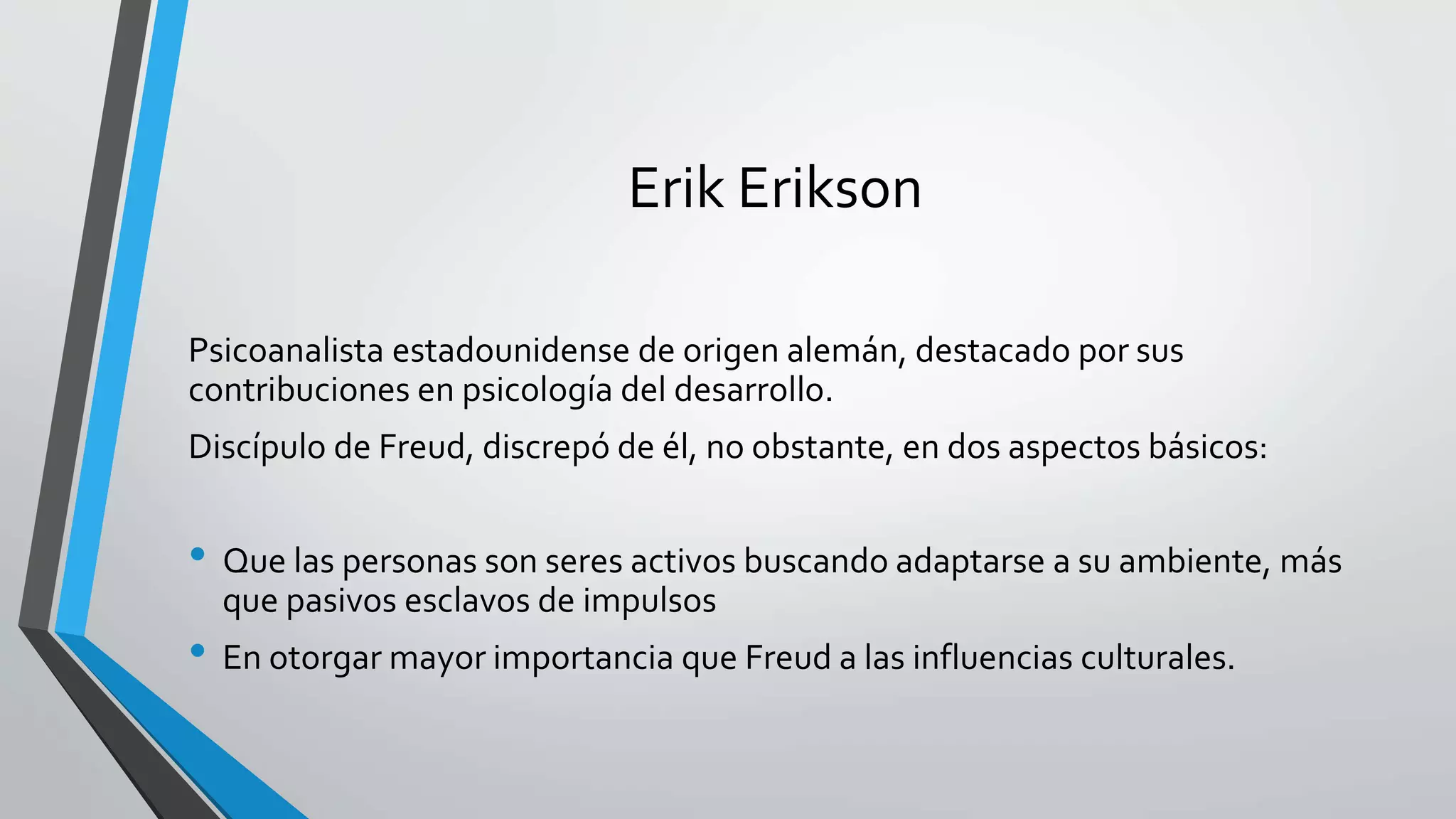 Erik Erikson 
Psicoanalista estadounidense de origen alemán, destacado por sus 
contribuciones en psicología del desarrollo. 
Discípulo de Freud, discrepó de él, no obstante, en dos aspectos básicos: 
• Que las personas son seres activos buscando adaptarse a su ambiente, más 
que pasivos esclavos de impulsos 
• En otorgar mayor importancia que Freud a las influencias culturales. 
 
