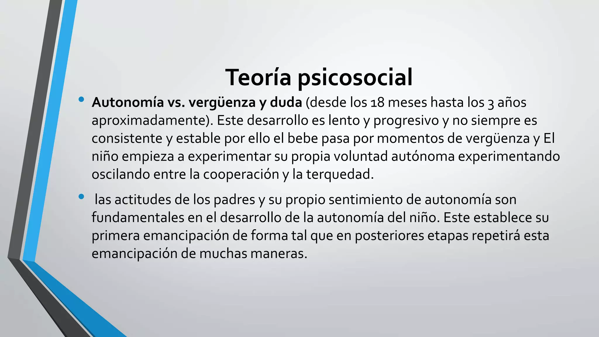 Teoría psicosocial 
• Autonomía vs. vergüenza y duda (desde los 18 meses hasta los 3 años 
aproximadamente). Este desarrollo es lento y progresivo y no siempre es 
consistente y estable por ello el bebe pasa por momentos de vergüenza y El 
niño empieza a experimentar su propia voluntad autónoma experimentando 
oscilando entre la cooperación y la terquedad. 
• las actitudes de los padres y su propio sentimiento de autonomía son 
fundamentales en el desarrollo de la autonomía del niño. Este establece su 
primera emancipación de forma tal que en posteriores etapas repetirá esta 
emancipación de muchas maneras. 
 