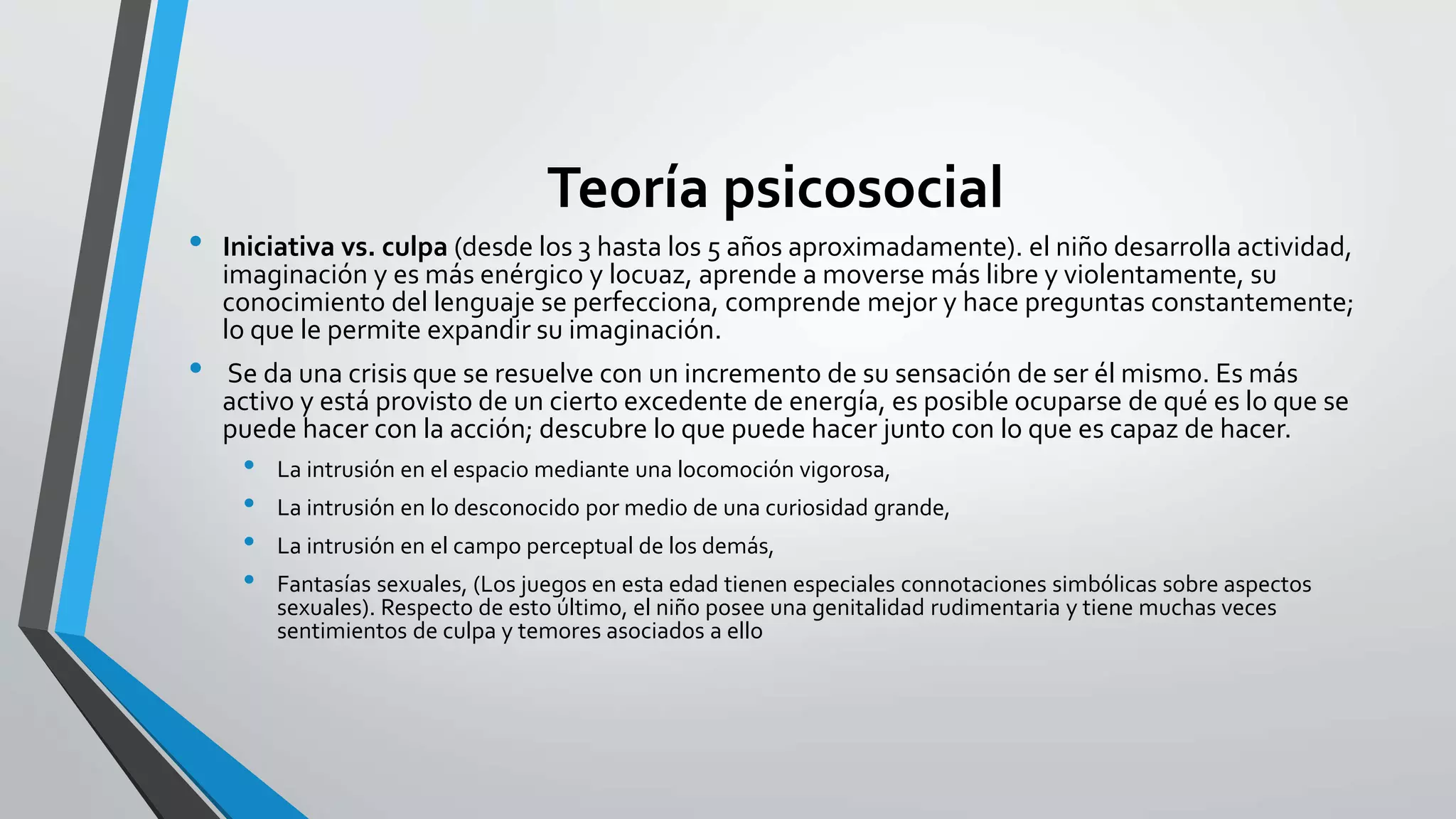 Teoría psicosocial 
• Iniciativa vs. culpa (desde los 3 hasta los 5 años aproximadamente). el niño desarrolla actividad, 
imaginación y es más enérgico y locuaz, aprende a moverse más libre y violentamente, su 
conocimiento del lenguaje se perfecciona, comprende mejor y hace preguntas constantemente; 
lo que le permite expandir su imaginación. 
• Se da una crisis que se resuelve con un incremento de su sensación de ser él mismo. Es más 
activo y está provisto de un cierto excedente de energía, es posible ocuparse de qué es lo que se 
puede hacer con la acción; descubre lo que puede hacer junto con lo que es capaz de hacer. 
• La intrusión en el espacio mediante una locomoción vigorosa, 
• La intrusión en lo desconocido por medio de una curiosidad grande, 
• La intrusión en el campo perceptual de los demás, 
• Fantasías sexuales, (Los juegos en esta edad tienen especiales connotaciones simbólicas sobre aspectos 
sexuales). Respecto de esto último, el niño posee una genitalidad rudimentaria y tiene muchas veces 
sentimientos de culpa y temores asociados a ello 
 