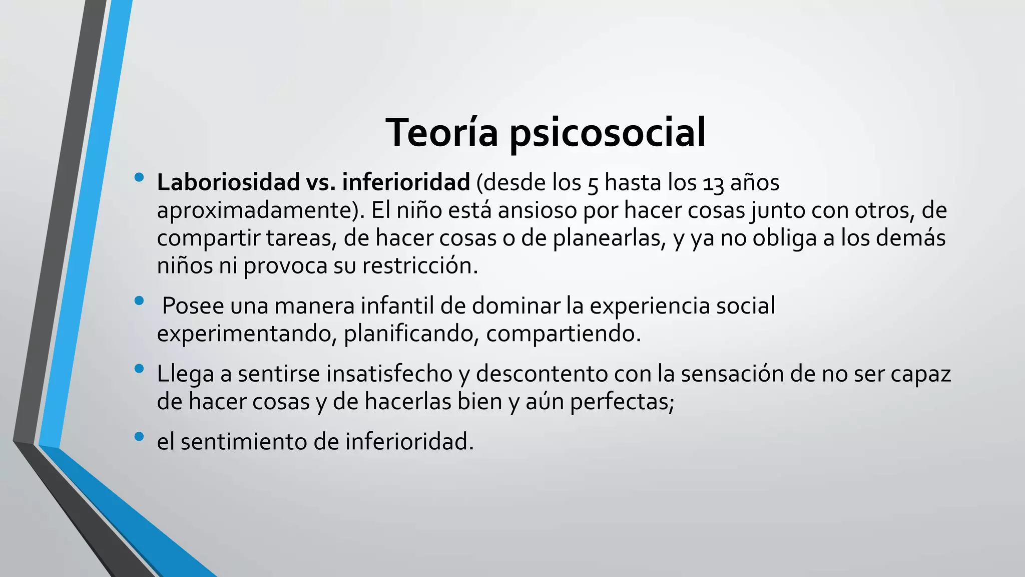Teoría psicosocial 
• Laboriosidad vs. inferioridad (desde los 5 hasta los 13 años 
aproximadamente). El niño está ansioso por hacer cosas junto con otros, de 
compartir tareas, de hacer cosas o de planearlas, y ya no obliga a los demás 
niños ni provoca su restricción. 
• Posee una manera infantil de dominar la experiencia social 
experimentando, planificando, compartiendo. 
• Llega a sentirse insatisfecho y descontento con la sensación de no ser capaz 
de hacer cosas y de hacerlas bien y aún perfectas; 
• el sentimiento de inferioridad. 
 