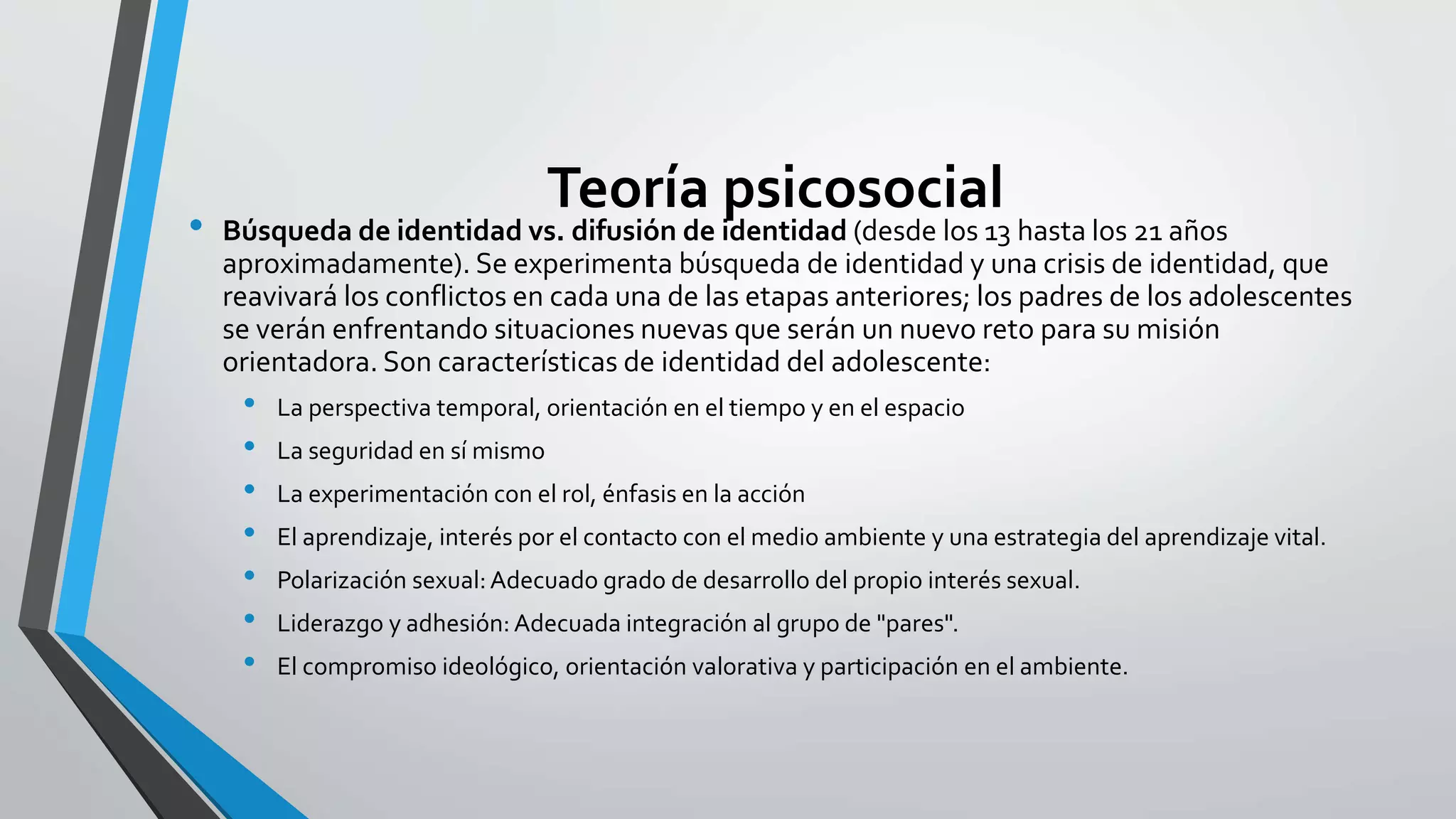 Teoría psicosocial 
• Búsqueda de identidad vs. difusión de identidad (desde los 13 hasta los 21 años 
aproximadamente). Se experimenta búsqueda de identidad y una crisis de identidad, que 
reavivará los conflictos en cada una de las etapas anteriores; los padres de los adolescentes 
se verán enfrentando situaciones nuevas que serán un nuevo reto para su misión 
orientadora. Son características de identidad del adolescente: 
• La perspectiva temporal, orientación en el tiempo y en el espacio 
• La seguridad en sí mismo 
• La experimentación con el rol, énfasis en la acción 
• El aprendizaje, interés por el contacto con el medio ambiente y una estrategia del aprendizaje vital. 
• Polarización sexual: Adecuado grado de desarrollo del propio interés sexual. 
• Liderazgo y adhesión: Adecuada integración al grupo de "pares". 
• El compromiso ideológico, orientación valorativa y participación en el ambiente. 
 