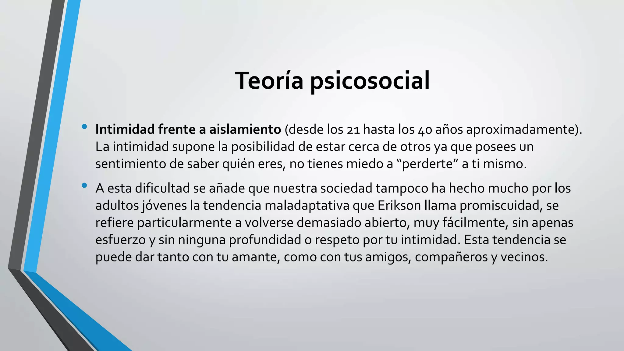 Teoría psicosocial 
• Intimidad frente a aislamiento (desde los 21 hasta los 40 años aproximadamente). 
La intimidad supone la posibilidad de estar cerca de otros ya que posees un 
sentimiento de saber quién eres, no tienes miedo a “perderte” a ti mismo. 
• A esta dificultad se añade que nuestra sociedad tampoco ha hecho mucho por los 
adultos jóvenes la tendencia maladaptativa que Erikson llama promiscuidad, se 
refiere particularmente a volverse demasiado abierto, muy fácilmente, sin apenas 
esfuerzo y sin ninguna profundidad o respeto por tu intimidad. Esta tendencia se 
puede dar tanto con tu amante, como con tus amigos, compañeros y vecinos. 
 