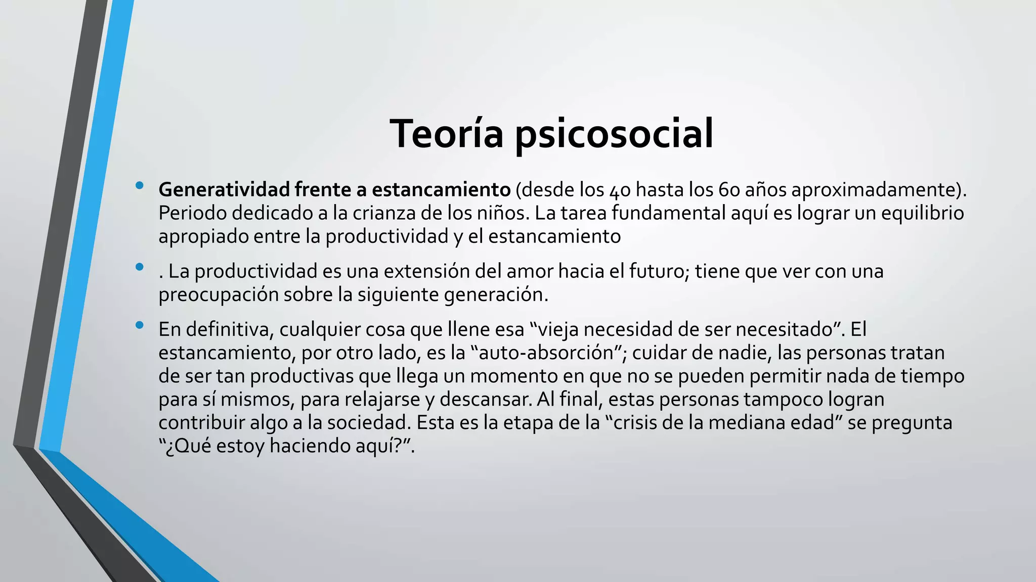 Teoría psicosocial 
• Generatividad frente a estancamiento (desde los 40 hasta los 60 años aproximadamente). 
Periodo dedicado a la crianza de los niños. La tarea fundamental aquí es lograr un equilibrio 
apropiado entre la productividad y el estancamiento 
• . La productividad es una extensión del amor hacia el futuro; tiene que ver con una 
preocupación sobre la siguiente generación. 
• En definitiva, cualquier cosa que llene esa “vieja necesidad de ser necesitado”. El 
estancamiento, por otro lado, es la “auto-absorción”; cuidar de nadie, las personas tratan 
de ser tan productivas que llega un momento en que no se pueden permitir nada de tiempo 
para sí mismos, para relajarse y descansar. Al final, estas personas tampoco logran 
contribuir algo a la sociedad. Esta es la etapa de la “crisis de la mediana edad” se pregunta 
“¿Qué estoy haciendo aquí?”. 
 