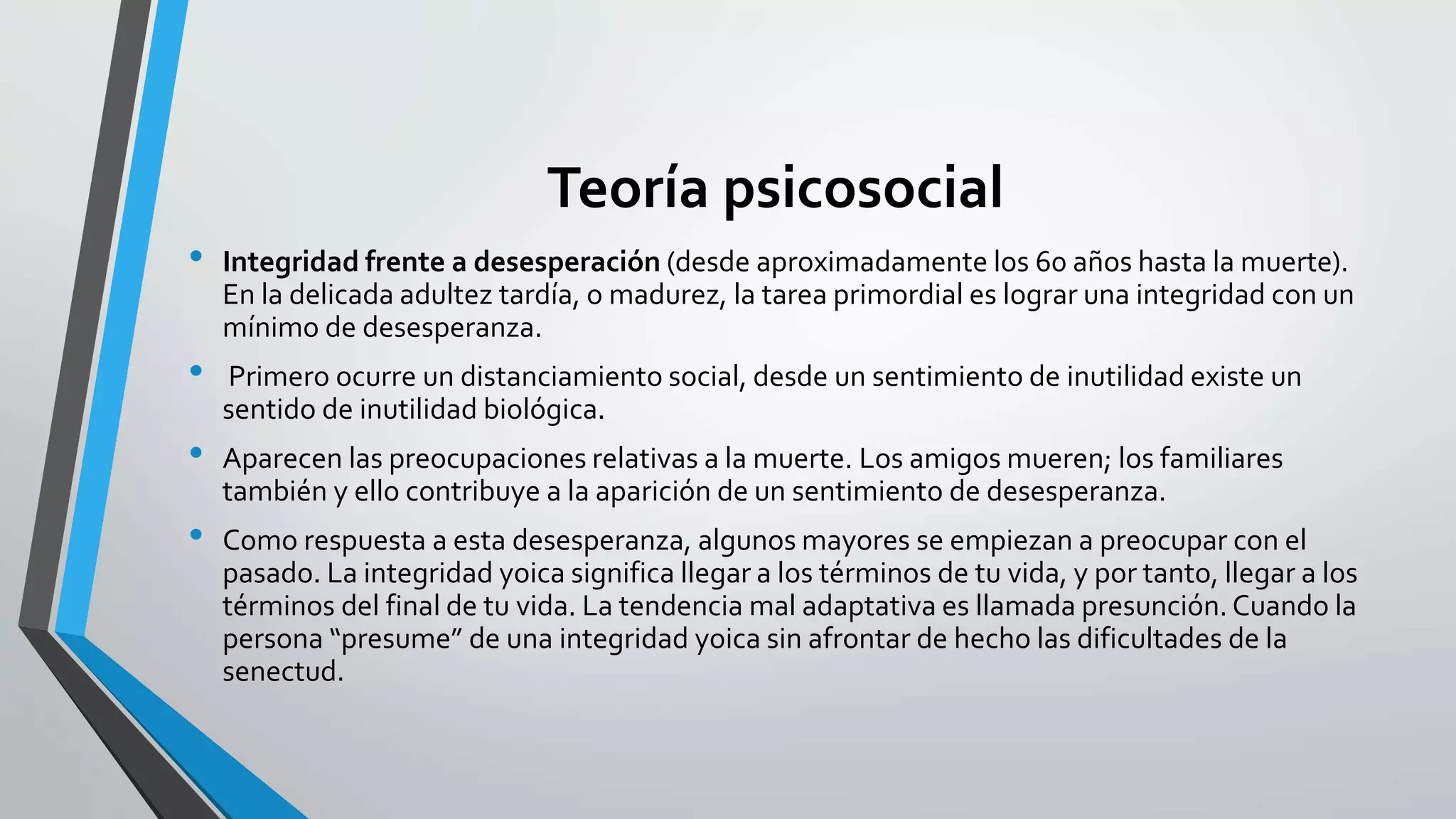 Teoría psicosocial 
• Integridad frente a desesperación (desde aproximadamente los 60 años hasta la muerte). 
En la delicada adultez tardía, o madurez, la tarea primordial es lograr una integridad con un 
mínimo de desesperanza. 
• Primero ocurre un distanciamiento social, desde un sentimiento de inutilidad existe un 
sentido de inutilidad biológica. 
• Aparecen las preocupaciones relativas a la muerte. Los amigos mueren; los familiares 
también y ello contribuye a la aparición de un sentimiento de desesperanza. 
• Como respuesta a esta desesperanza, algunos mayores se empiezan a preocupar con el 
pasado. La integridad yoica significa llegar a los términos de tu vida, y por tanto, llegar a los 
términos del final de tu vida. La tendencia mal adaptativa es llamada presunción. Cuando la 
persona “presume” de una integridad yoica sin afrontar de hecho las dificultades de la 
senectud. 
 