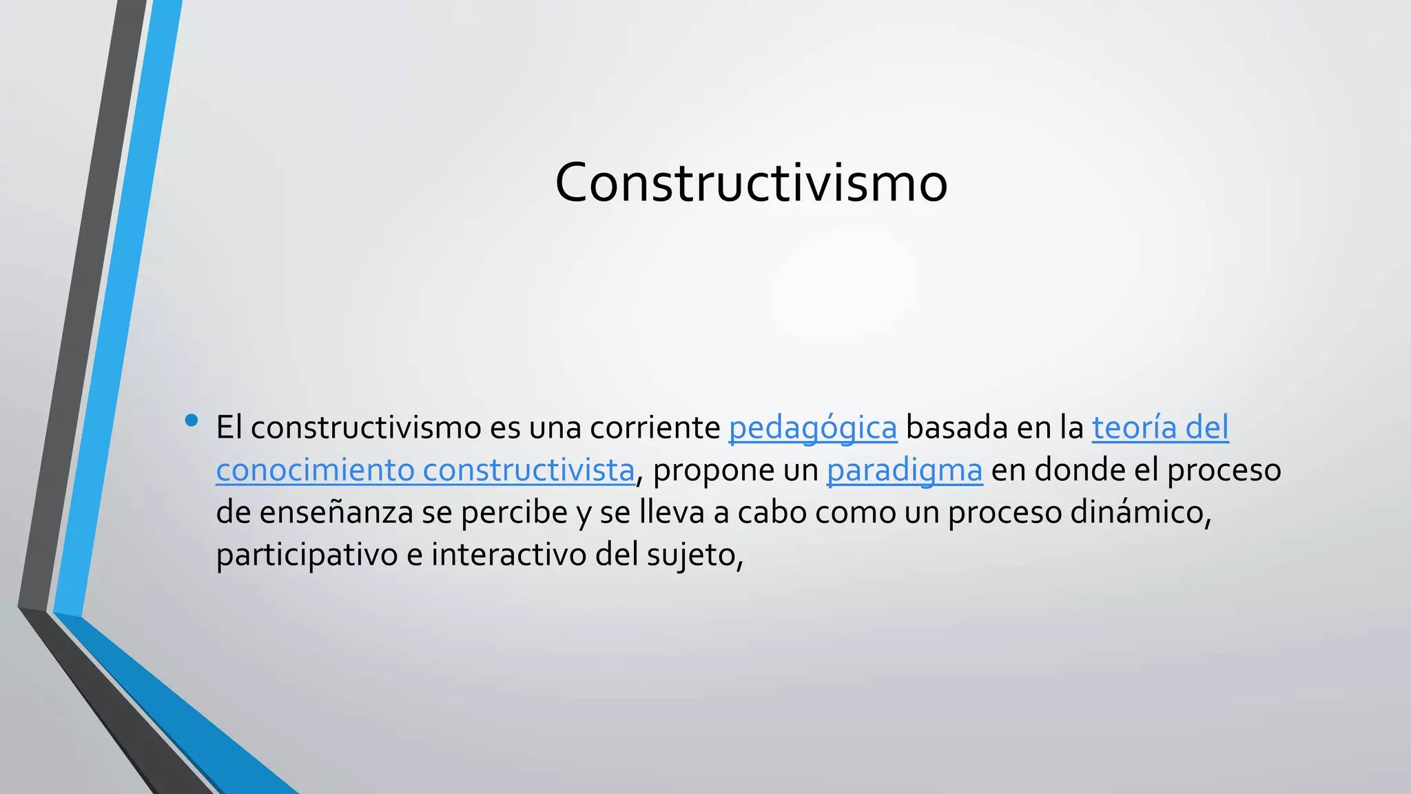 Constructivismo 
• El constructivismo es una corriente pedagógica basada en la teoría del 
conocimiento constructivista, propone un paradigma en donde el proceso 
de enseñanza se percibe y se lleva a cabo como un proceso dinámico, 
participativo e interactivo del sujeto, 
 