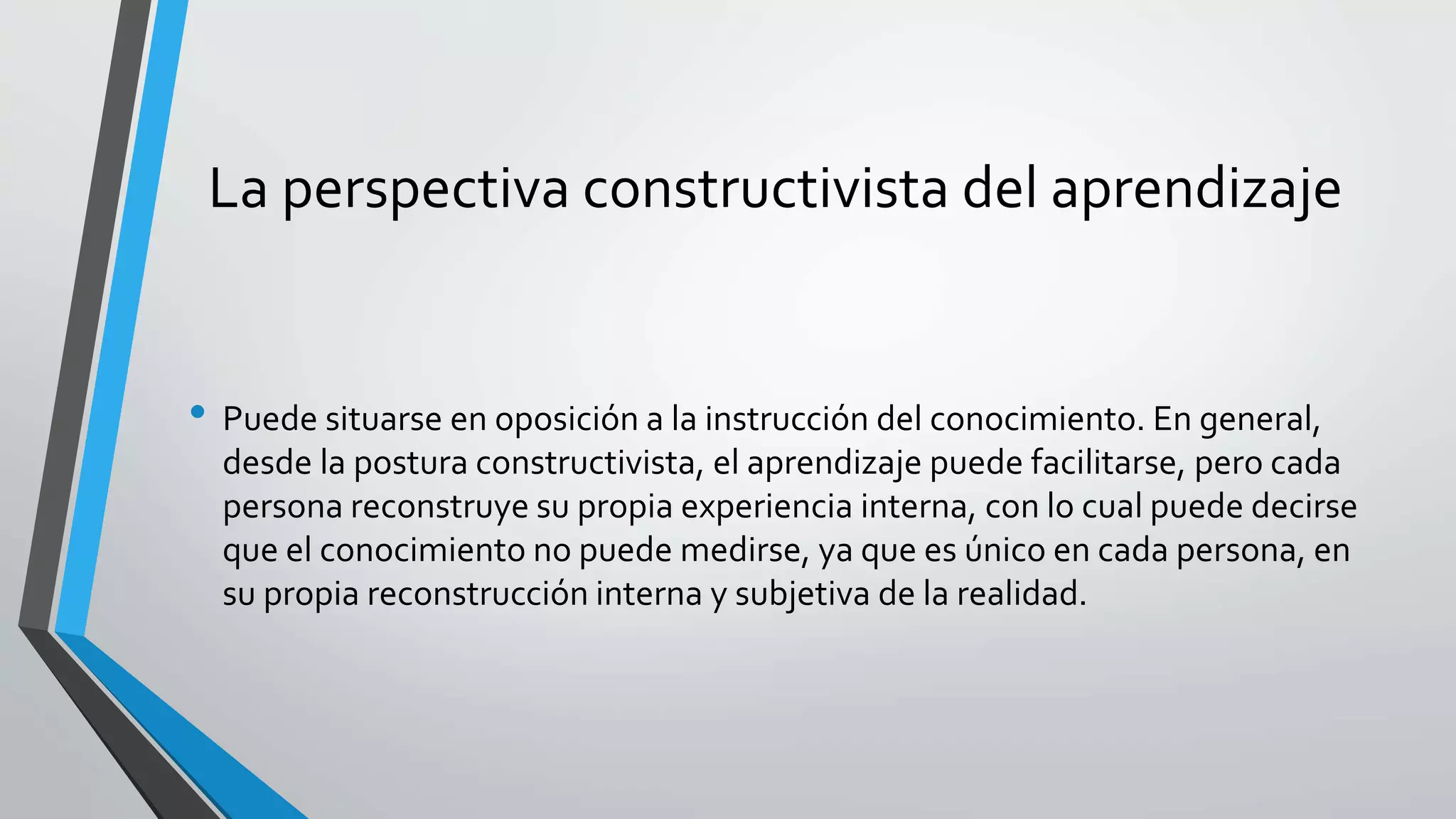La perspectiva constructivista del aprendizaje 
• Puede situarse en oposición a la instrucción del conocimiento. En general, 
desde la postura constructivista, el aprendizaje puede facilitarse, pero cada 
persona reconstruye su propia experiencia interna, con lo cual puede decirse 
que el conocimiento no puede medirse, ya que es único en cada persona, en 
su propia reconstrucción interna y subjetiva de la realidad. 
 