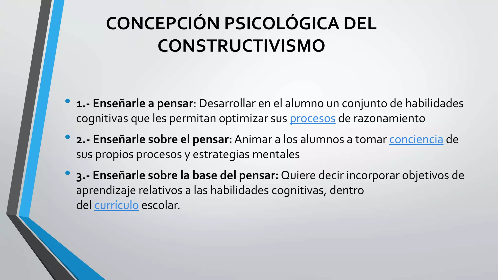 CONCEPCIÓN PSICOLÓGICA DEL 
CONSTRUCTIVISMO 
• 1.- Enseñarle a pensar: Desarrollar en el alumno un conjunto de habilidades 
cognitivas que les permitan optimizar sus procesos de razonamiento 
• 2.- Enseñarle sobre el pensar: Animar a los alumnos a tomar conciencia de 
sus propios procesos y estrategias mentales 
• 3.- Enseñarle sobre la base del pensar: Quiere decir incorporar objetivos de 
aprendizaje relativos a las habilidades cognitivas, dentro 
del currículo escolar. 
 