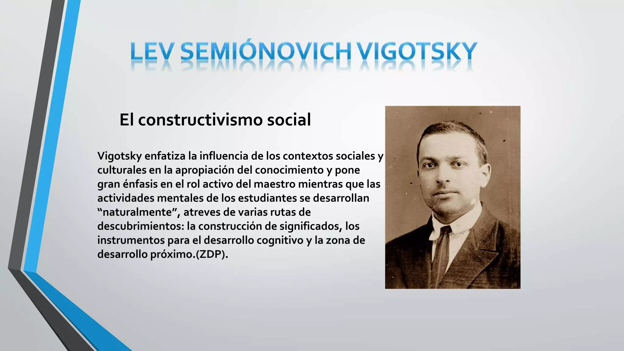 El constructivismo social 
Vigotsky enfatiza la influencia de los contextos sociales y 
culturales en la apropiación del conocimiento y pone 
gran énfasis en el rol activo del maestro mientras que las 
actividades mentales de los estudiantes se desarrollan 
“naturalmente”, atreves de varias rutas de 
descubrimientos: la construcción de significados, los 
instrumentos para el desarrollo cognitivo y la zona de 
desarrollo próximo.(ZDP). 
 