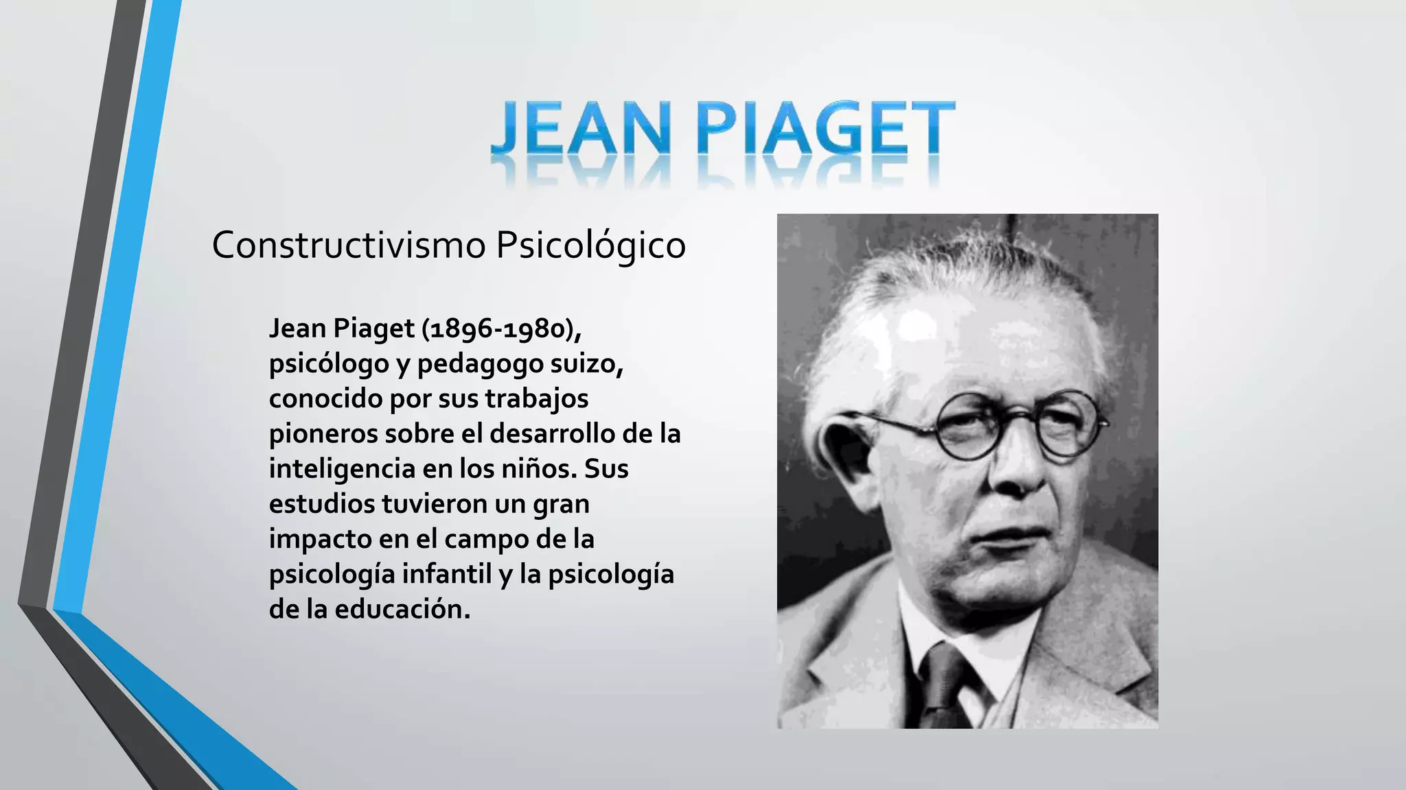 Constructivismo Psicológico 
Jean Piaget (1896-1980), 
psicólogo y pedagogo suizo, 
conocido por sus trabajos 
pioneros sobre el desarrollo de la 
inteligencia en los niños. Sus 
estudios tuvieron un gran 
impacto en el campo de la 
psicología infantil y la psicología 
de la educación. 
 