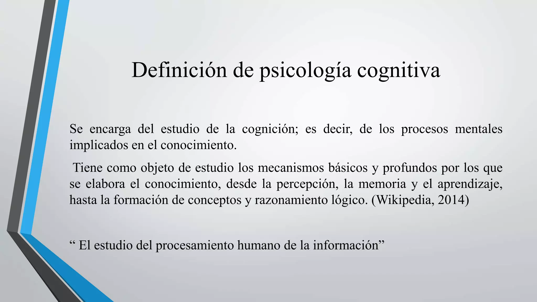 Definición de psicología cognitiva 
Se encarga del estudio de la cognición; es decir, de los procesos mentales 
implicados en el conocimiento. 
Tiene como objeto de estudio los mecanismos básicos y profundos por los que 
se elabora el conocimiento, desde la percepción, la memoria y el aprendizaje, 
hasta la formación de conceptos y razonamiento lógico. (Wikipedia, 2014) 
“ El estudio del procesamiento humano de la información” 
 