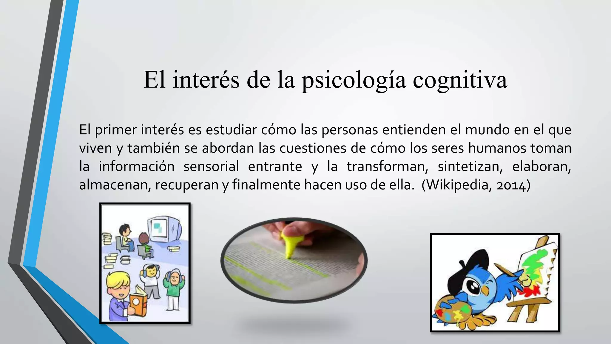 El interés de la psicología cognitiva 
El primer interés es estudiar cómo las personas entienden el mundo en el que 
viven y también se abordan las cuestiones de cómo los seres humanos toman 
la información sensorial entrante y la transforman, sintetizan, elaboran, 
almacenan, recuperan y finalmente hacen uso de ella. (Wikipedia, 2014) 
 