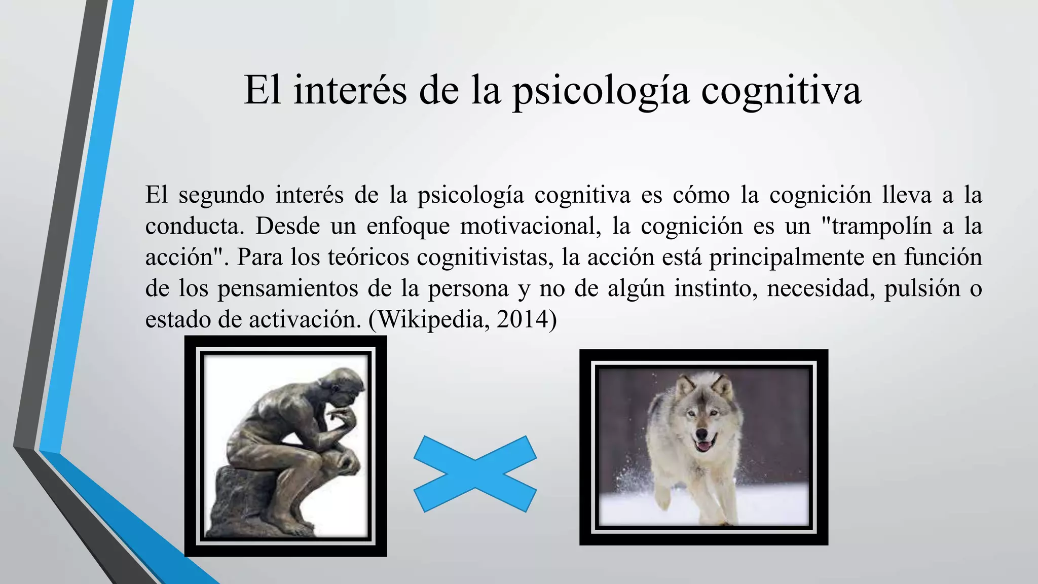 El interés de la psicología cognitiva 
El segundo interés de la psicología cognitiva es cómo la cognición lleva a la 
conducta. Desde un enfoque motivacional, la cognición es un "trampolín a la 
acción". Para los teóricos cognitivistas, la acción está principalmente en función 
de los pensamientos de la persona y no de algún instinto, necesidad, pulsión o 
estado de activación. (Wikipedia, 2014) 
 
