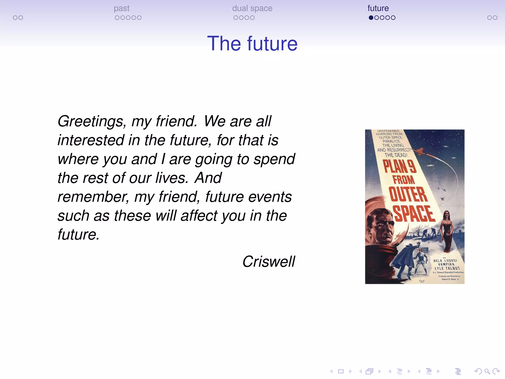 past dual space future
The future
Greetings, my friend. We are all
interested in the future, for that is
where you and I are going to spend
the rest of our lives. And
remember, my friend, future events
such as these will affect you in the
future.
Criswell
 