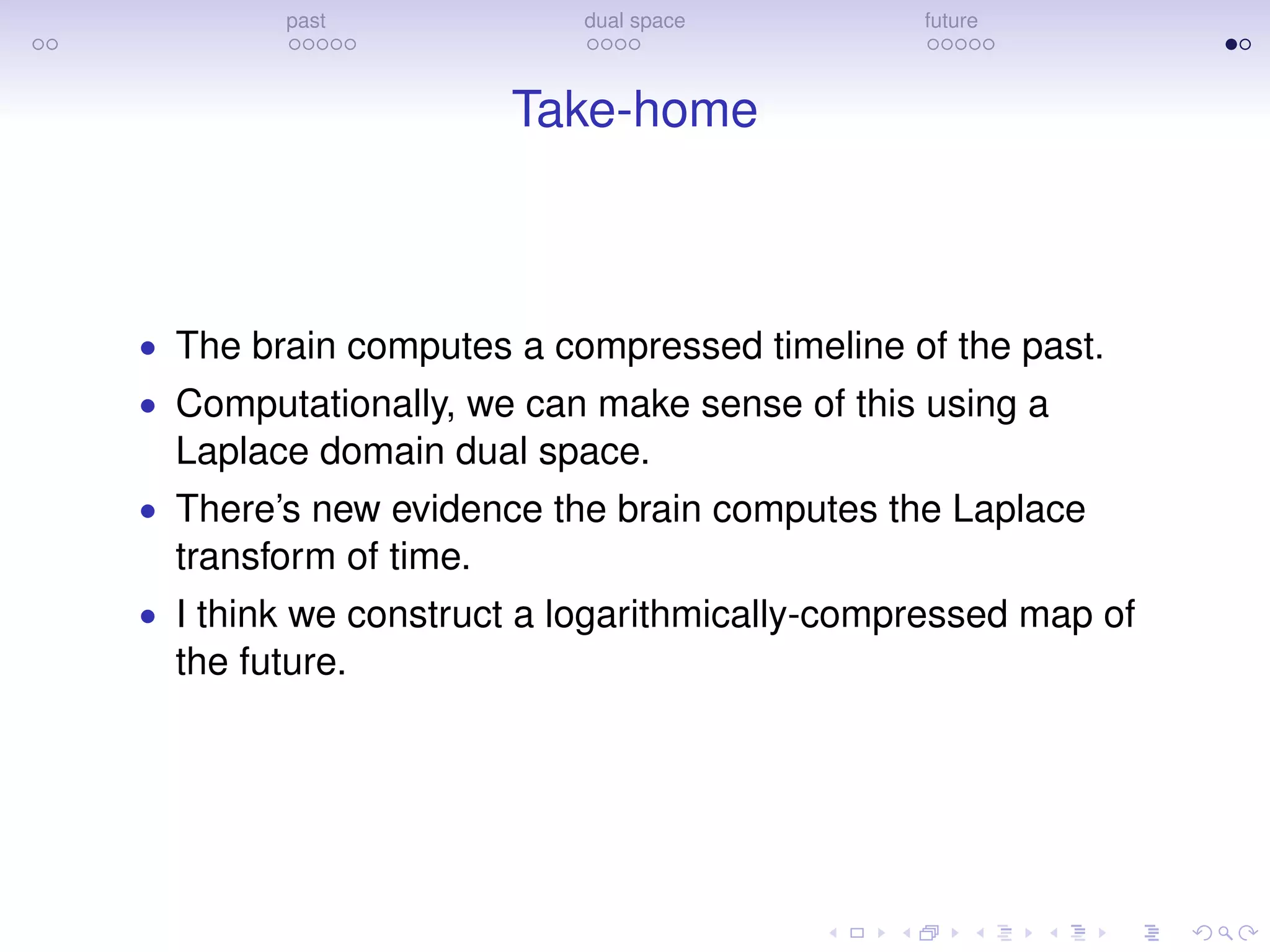 past dual space future
Take-home
• The brain computes a compressed timeline of the past.
• Computationally, we can make sense of this using a
Laplace domain dual space.
• There’s new evidence the brain computes the Laplace
transform of time.
• I think we construct a logarithmically-compressed map of
the future.
 