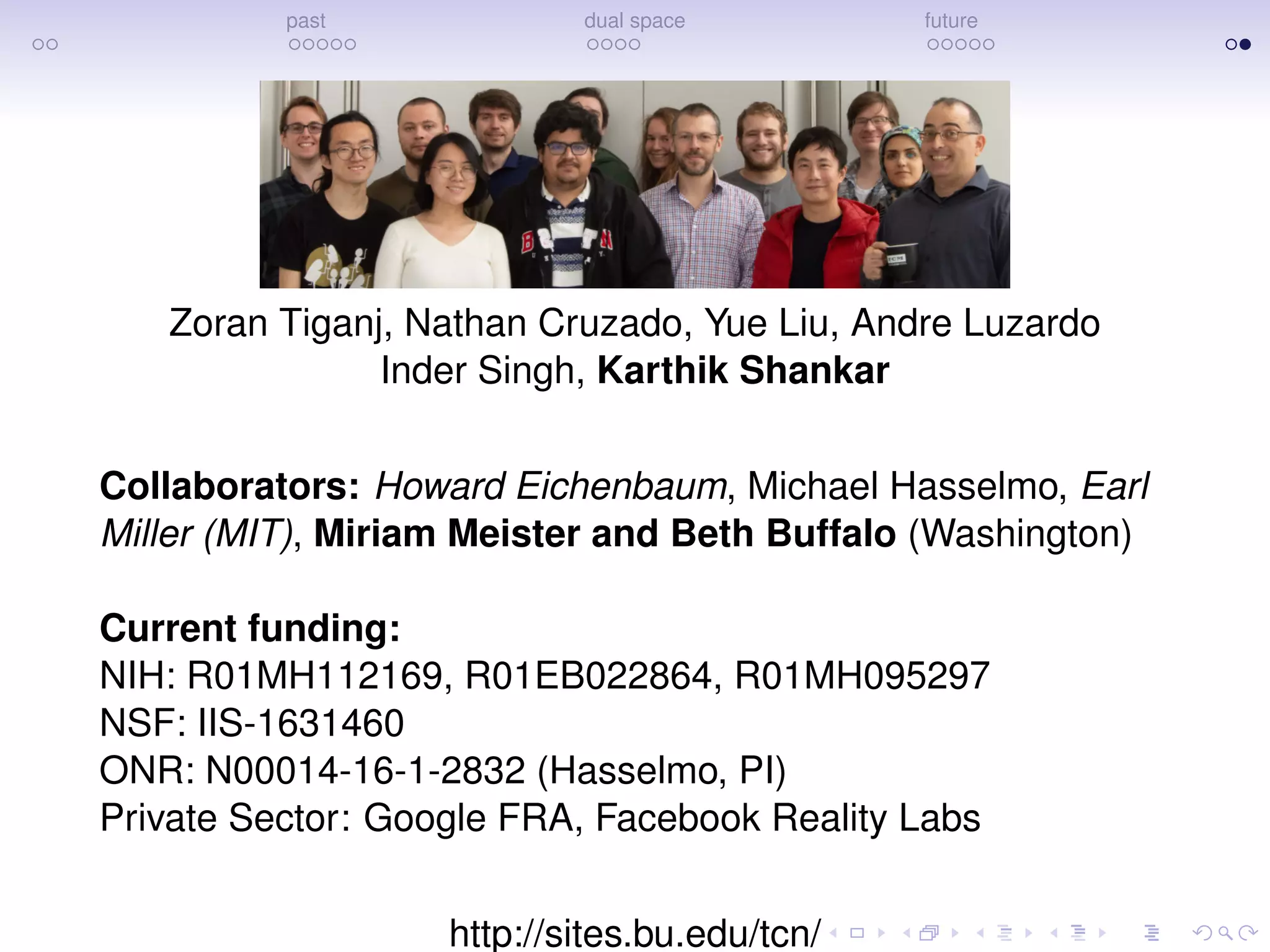 past dual space future
Zoran Tiganj, Nathan Cruzado, Yue Liu, Andre Luzardo
Inder Singh, Karthik Shankar
Collaborators: Howard Eichenbaum, Michael Hasselmo, Earl
Miller (MIT), Miriam Meister and Beth Buffalo (Washington)
Current funding:
NIH: R01MH112169, R01EB022864, R01MH095297
NSF: IIS-1631460
ONR: N00014-16-1-2832 (Hasselmo, PI)
Private Sector: Google FRA, Facebook Reality Labs
http://sites.bu.edu/tcn/
 