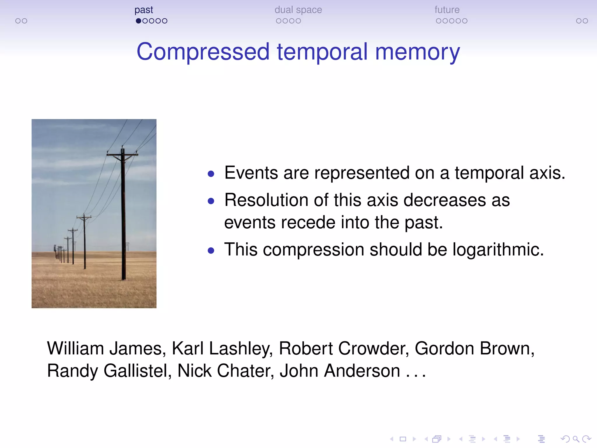 past dual space future
Compressed temporal memory
• Events are represented on a temporal axis.
• Resolution of this axis decreases as
events recede into the past.
• This compression should be logarithmic.
William James, Karl Lashley, Robert Crowder, Gordon Brown,
Randy Gallistel, Nick Chater, John Anderson . . .
 