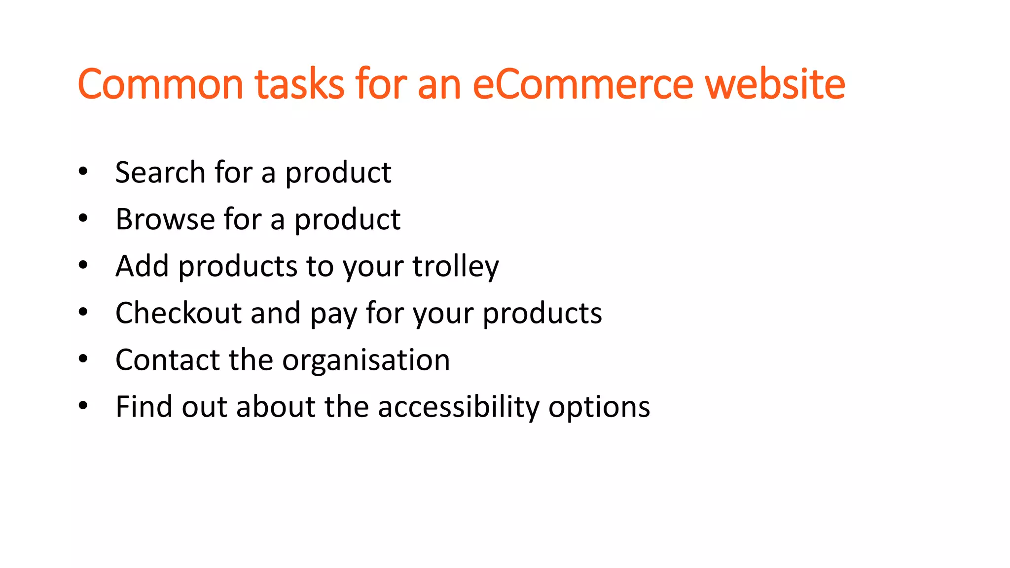 Common tasks for an eCommerce website
• Search for a product
• Browse for a product
• Add products to your trolley
• Checkout and pay for your products
• Contact the organisation
• Find out about the accessibility options
 