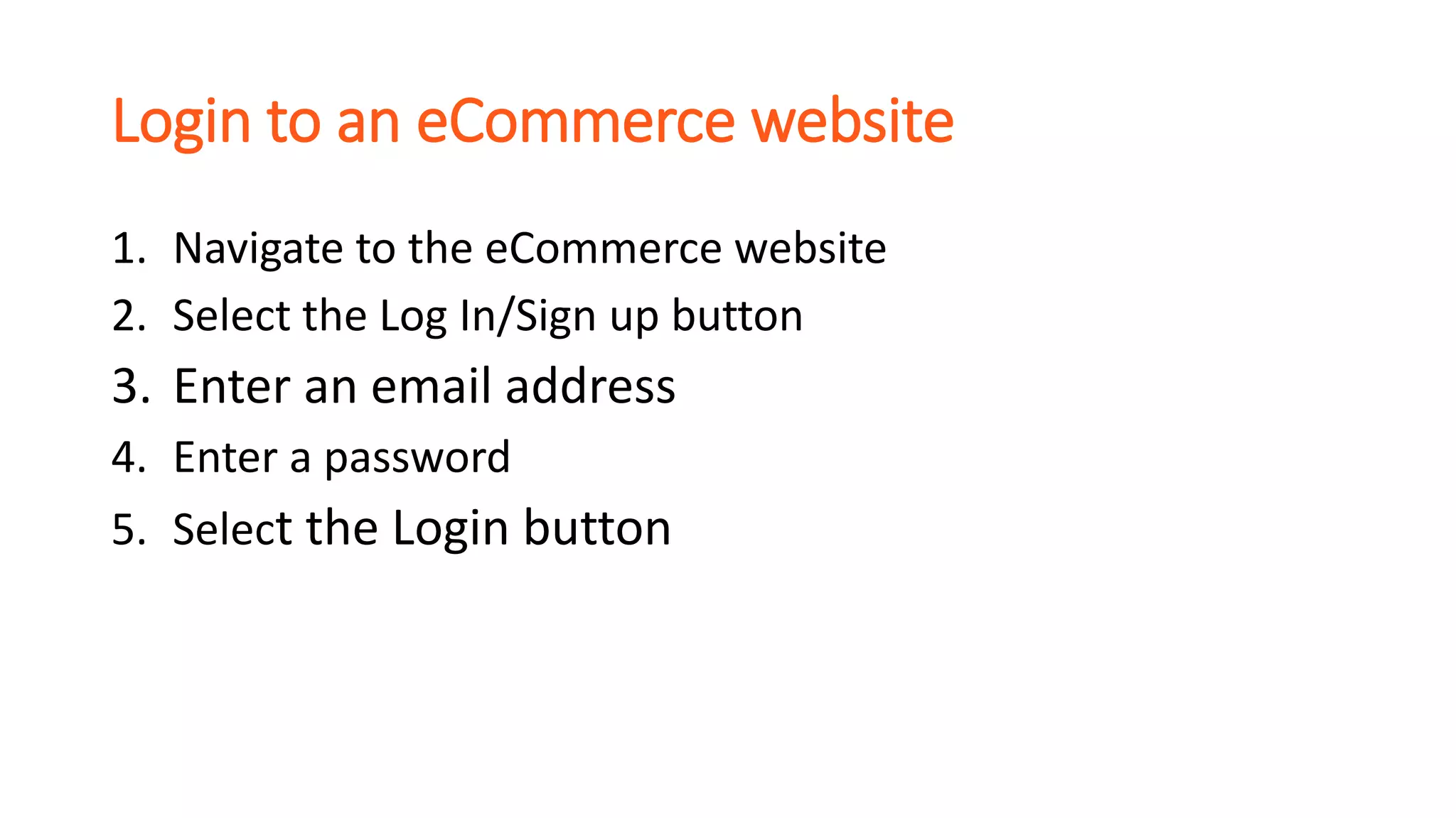 Login to an eCommerce website
1. Navigate to the eCommerce website
2. Select the Log In/Sign up button
3. Enter an email address
4. Enter a password
5. Select the Login button
 