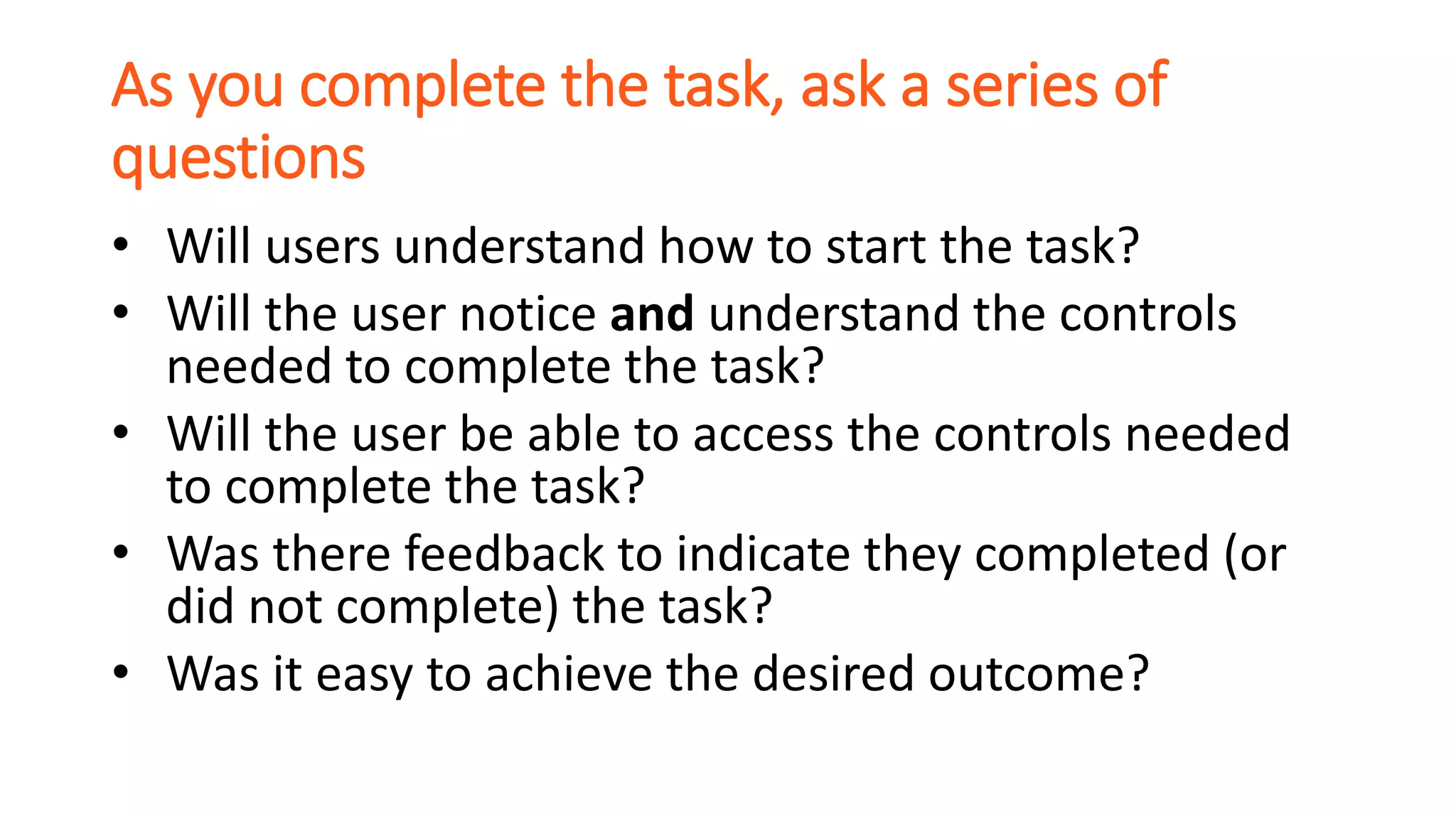 As you complete the task, ask a series of
questions
• Will users understand how to start the task?
• Will the user notice and understand the controls
needed to complete the task?
• Will the user be able to access the controls needed
to complete the task?
• Was there feedback to indicate they completed (or
did not complete) the task?
• Was it easy to achieve the desired outcome?
 
