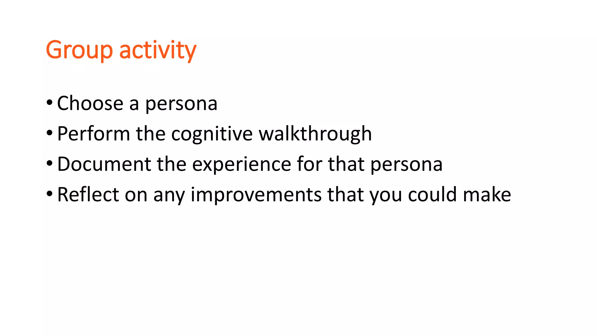Group activity
• Choose a persona
• Perform the cognitive walkthrough
• Document the experience for that persona
• Reflect on any improvements that you could make
 