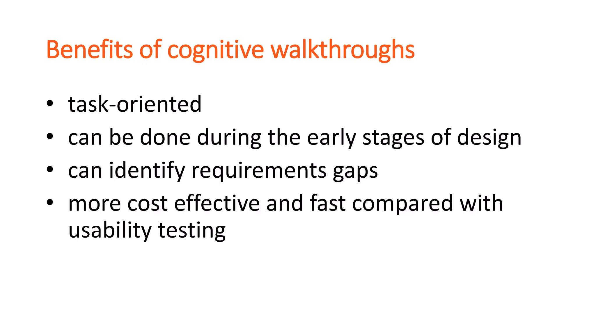 Benefits of cognitive walkthroughs
• task-oriented
• can be done during the early stages of design
• can identify requirements gaps
• more cost effective and fast compared with
usability testing
 