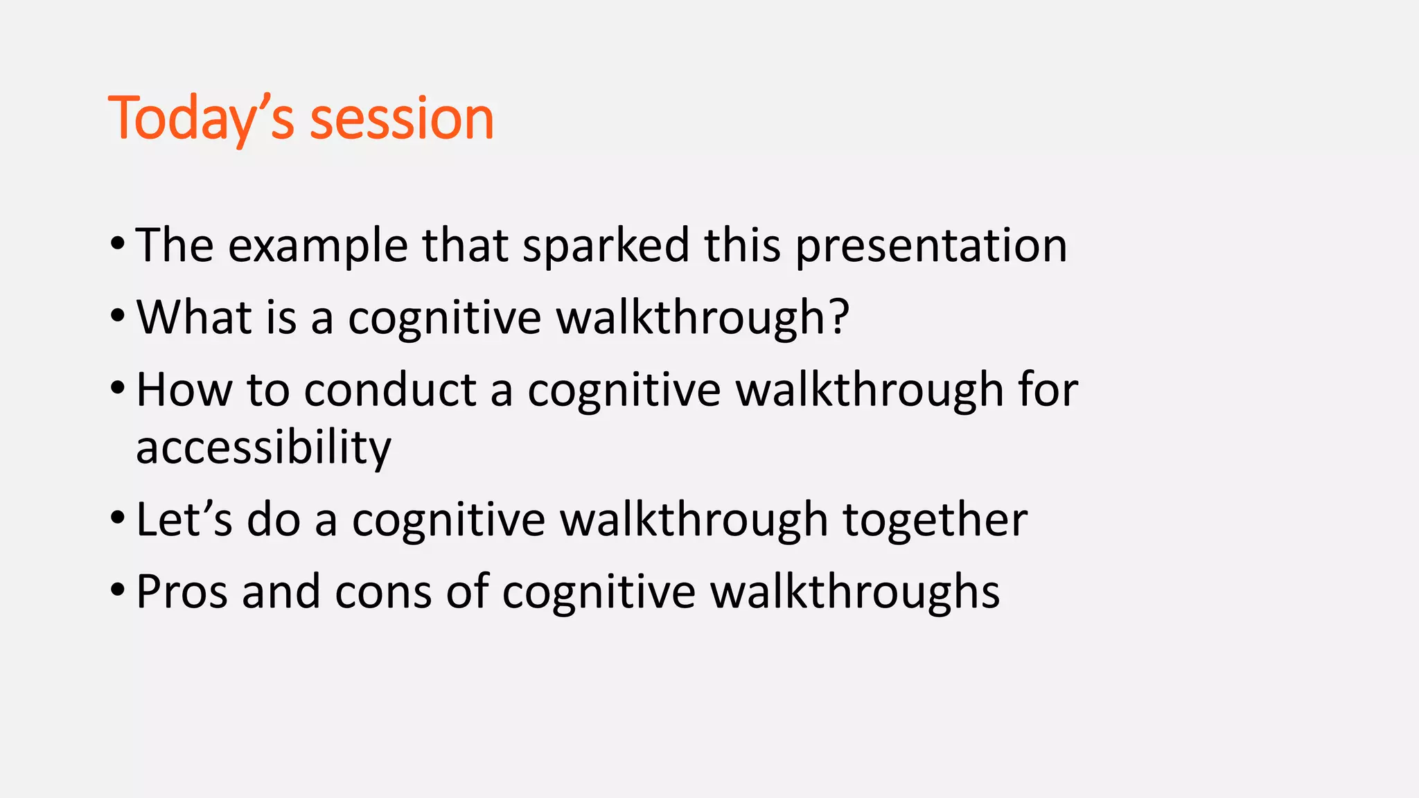 Today’s session
• The example that sparked this presentation
• What is a cognitive walkthrough?
• How to conduct a cognitive walkthrough for
accessibility
• Let’s do a cognitive walkthrough together
• Pros and cons of cognitive walkthroughs
 