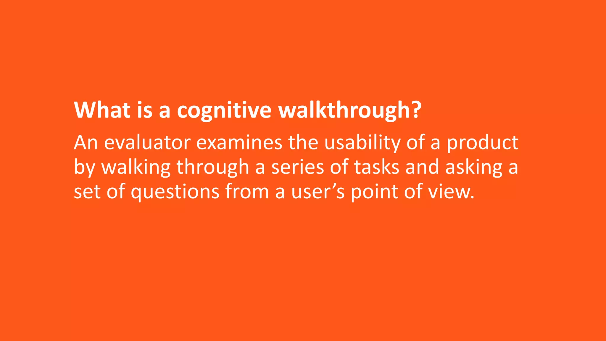 What is a cognitive walkthrough?
An evaluator examines the usability of a product
by walking through a series of tasks and asking a
set of questions from a user’s point of view.
 