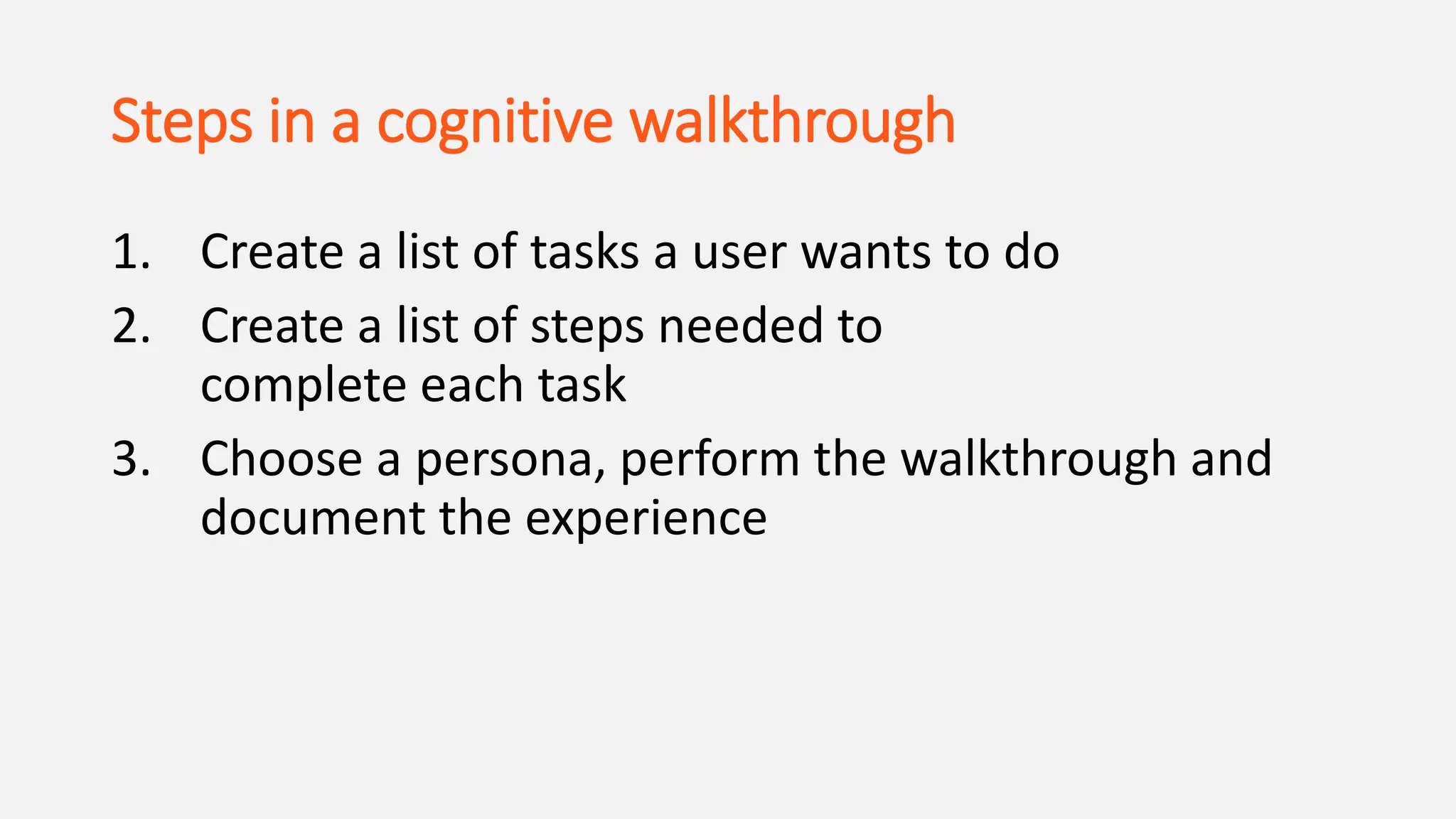 Steps in a cognitive walkthrough
1. Create a list of tasks a user wants to do
2. Create a list of steps needed to
complete each task
3. Choose a persona, perform the walkthrough and
document the experience
 