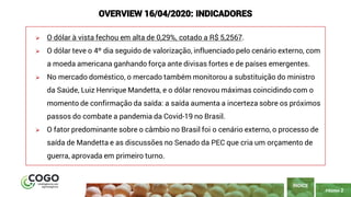 PÁGINA 2
➢ O dólar à vista fechou em alta de 0,29%, cotado a R$ 5,2567.
➢ O dólar teve o 4º dia seguido de valorização, influenciado pelo cenário externo, com
a moeda americana ganhando força ante divisas fortes e de países emergentes.
➢ No mercado doméstico, o mercado também monitorou a substituição do ministro
da Saúde, Luiz Henrique Mandetta, e o dólar renovou máximas coincidindo com o
momento de confirmação da saída: a saída aumenta a incerteza sobre os próximos
passos do combate a pandemia da Covid-19 no Brasil.
➢ O fator predominante sobre o câmbio no Brasil foi o cenário externo, o processo de
saída de Mandetta e as discussões no Senado da PEC que cria um orçamento de
guerra, aprovada em primeiro turno.
ÍNDICE
OVERVIEW 16/04/2020: INDICADORES
 