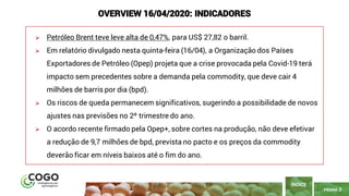PÁGINA 3
➢ Petróleo Brent teve leve alta de 0,47%, para US$ 27,82 o barril.
➢ Em relatório divulgado nesta quinta-feira (16/04), a Organização dos Países
Exportadores de Petróleo (Opep) projeta que a crise provocada pela Covid-19 terá
impacto sem precedentes sobre a demanda pela commodity, que deve cair 4
milhões de barris por dia (bpd).
➢ Os riscos de queda permanecem significativos, sugerindo a possibilidade de novos
ajustes nas previsões no 2º trimestre do ano.
➢ O acordo recente firmado pela Opep+, sobre cortes na produção, não deve efetivar
a redução de 9,7 milhões de bpd, prevista no pacto e os preços da commodity
deverão ficar em níveis baixos até o fim do ano.
ÍNDICE
OVERVIEW 16/04/2020: INDICADORES
 
