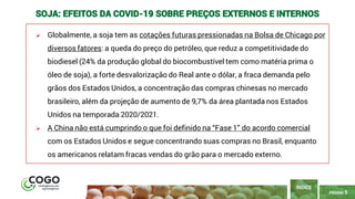 5
PÁGINA 5
➢ Globalmente, a soja tem as cotações futuras pressionadas na Bolsa de Chicago por
diversos fatores: a queda do preço do petróleo, que reduz a competitividade do
biodiesel (24% da produção global do biocombustível tem como matéria prima o
óleo de soja), a forte desvalorização do Real ante o dólar, a fraca demanda pelo
grãos dos Estados Unidos, a concentração das compras chinesas no mercado
brasileiro, além da projeção de aumento de 9,7% da área plantada nos Estados
Unidos na temporada 2020/2021.
➢ A China não está cumprindo o que foi definido na “Fase 1” do acordo comercial
com os Estados Unidos e segue concentrando suas compras no Brasil, enquanto
os americanos relatam fracas vendas do grão para o mercado externo.
ÍNDICE
SOJA: EFEITOS DA COVID-19 SOBRE PREÇOS EXTERNOS E INTERNOS
 