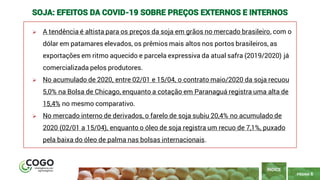 6
PÁGINA 6
➢ A tendência é altista para os preços da soja em grãos no mercado brasileiro, com o
dólar em patamares elevados, os prêmios mais altos nos portos brasileiros, as
exportações em ritmo aquecido e parcela expressiva da atual safra (2019/2020) já
comercializada pelos produtores.
➢ No acumulado de 2020, entre 02/01 e 15/04, o contrato maio/2020 da soja recuou
5,0% na Bolsa de Chicago, enquanto a cotação em Paranaguá registra uma alta de
15,4% no mesmo comparativo.
➢ No mercado interno de derivados, o farelo de soja subiu 20,4% no acumulado de
2020 (02/01 a 15/04), enquanto o óleo de soja registra um recuo de 7,1%, puxado
pela baixa do óleo de palma nas bolsas internacionais.
ÍNDICE
SOJA: EFEITOS DA COVID-19 SOBRE PREÇOS EXTERNOS E INTERNOS
 