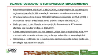 7
PÁGINA 7
➢ No acumulado deste ano (02/01 a 15/04/2020), as exportações de soja em grãos
registram expansão de 36% em relação ao mesmo período do ano anterior.
➢ 76% da safra brasileira de soja 2019/2020 já foi comercializada até 15/04/2020 e
avançam as vendas antecipadas para a próxima temporada 2020/2021.
➢ No longo prazo, o viés é baixista, com projeção de aumento de 9,7% na área
plantada nos Estados Unidos em 2020/2021.
➢ A área a ser plantada com soja nos Estados Unidos pode crescer ainda mais, com
o spread cada vez maior entre os preços da soja e do milho no mercado global.
➢ Além disso, a tendência é de recuo do dólar a partir da segunda metade deste ano,
em relação aos patamares atuais.
ÍNDICE
SOJA: EFEITOS DA COVID-19 SOBRE PREÇOS EXTERNOS E INTERNOS
 