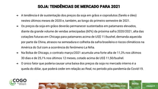 PÁGINA 3
➔ A tendência é de sustentação dos preços da soja em grãos e coprodutos (farelo e óleo)
nestes últimos meses de 2020 e, também, ao longo do primeiro semestre de 2021.
➔ Os preços da soja em grãos deverão permanecer sustentados em patamares elevados,
diante da grande volume de vendas antecipadas (60%) da próxima safra 2020/2021, alta das
cotações futuras em Chicago para patamares acima de US$ 11/bushel, demanda aquecida
por parte da China, atrasos na semeadura e colheita da safra brasileira e riscos climáticos na
América do Sul com a ocorrência do fenômeno La Niña.
➔ Na Bolsa de Chicago, o contrato março/2021 acumula uma forte alta de 11,3% nos últimos
30 dias e de 25,1% nos últimos 12 meses, cotado acima de US$ 11,50/bushel.
➔ O único fator que poderia causar uma baixa dos preços da soja no mercado interno é a
queda do dólar, que poderá ceder em relação ao Real, no período pós-pandemia da Covid-19.
ÍNDICE
NOVEMBRO 2020
SOJA: TENDÊNCIAS DE MERCADO PARA 2021
 