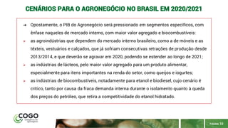 PÁGINA 10
CENÁRIOS PARA O AGRONEGÓCIO NO BRASIL EM 2020/2021
➔ Opostamente, o PIB do Agronegócio será pressionado em segmentos específicos, com
ênfase naqueles de mercado interno, com maior valor agregado e biocombustíveis:
➢ as agroindústrias que dependem do mercado interno brasileiro, como a de móveis e as
têxteis, vestuários e calçados, que já sofriam consecutivas retrações de produção desde
2013/2014, e que deverão se agravar em 2020, podendo se estender ao longo de 2021;
➢ as indústrias de lácteos, pelo maior valor agregado para um produto alimentar,
especialmente para itens importantes na renda do setor, como queijos e iogurtes;
➢ as indústrias de biocombustíveis, notadamente para etanol e biodiesel, cujo cenário é
crítico, tanto por causa da fraca demanda interna durante o isolamento quanto à queda
dos preços do petróleo, que retira a competitividade do etanol hidratado.
 