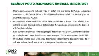 PÁGINA 11
CENÁRIOS PARA O AGRONEGÓCIO NO BRASIL EM 2020/2021
➔ Mesmo com quebras no milho de verão (1ª safra) e na soja do Sul do País, de forma mais
acentuada no Rio Grande do Sul, o Brasil deverá obter uma colheita recorde de grãos na
atual temporada 2019/2020.
➔ A projeção da nossa Consultoria para a safra brasileira de grãos 2019/2020 indica uma
colheita recorde de 252,5 milhões de toneladas, 4,4% acima da anterior, que foi de 241,9
milhões de toneladas.
➔ Esse aumento decorre da forte recuperação da safra de soja (+6,1%), aumento da área e
da produção na 2ª safra de milho e do incremento de 2,1% na área total em 2019/2020.
➔ O resultado final da atual safra ainda dependerá do desempenho da produtividade da 2ª
safra de milho e da safra de inverno, em especial da cultura do trigo.
 