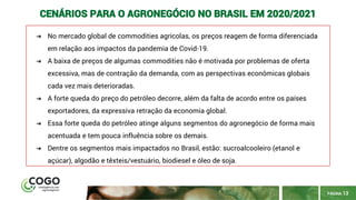 PÁGINA 13
CENÁRIOS PARA O AGRONEGÓCIO NO BRASIL EM 2020/2021
➔ No mercado global de commodities agrícolas, os preços reagem de forma diferenciada
em relação aos impactos da pandemia de Covid-19.
➔ A baixa de preços de algumas commodities não é motivada por problemas de oferta
excessiva, mas de contração da demanda, com as perspectivas econômicas globais
cada vez mais deterioradas.
➔ A forte queda do preço do petróleo decorre, além da falta de acordo entre os países
exportadores, da expressiva retração da economia global.
➔ Essa forte queda do petróleo atinge alguns segmentos do agronegócio de forma mais
acentuada e tem pouca influência sobre os demais.
➔ Dentre os segmentos mais impactados no Brasil, estão: sucroalcooleiro (etanol e
açúcar), algodão e têxteis/vestuário, biodiesel e óleo de soja.
 