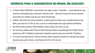 PÁGINA 16
CENÁRIOS PARA O AGRONEGÓCIO NO BRASIL EM 2020/2021
➔ O Plano Safra 2020/2021, que entrará em vigor no dia 1º de julho – e que deverá ter seu
anúncio antecipado para o próximo mês de maio – deverá ter taxas de juros menores
nas linhas do crédito rural do que nesta temporada.
➔ Pedido recorrente do setor produtivo, o pleito ganhou força com a queda histórica da
Selic, que está em 3,75% ao ano, e com as reclamações dos agricultores familiares.
➔ No Plano Safra anterior (2019/2020), a Selic estava em 6,0% ao ano.
➔ Os recursos usados pelo Tesouro Nacional para fazer a equalização do Crédito Rural,
próximos a R$ 10 bilhões atualmente, deverão crescer para cerca de R$ 15 bilhões.
➔ A ministra da Agricultura, Tereza Cristina, pede à equipe econômica redução das taxas
de juros para, pelo menos, uma faixa entre 5% a 6% ao ano.
 