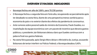 PÁGINA 3
➢ Ibovespa fechou em alta de 3,86%, para 78.238 pontos.
➢ O Ibovespa fechou a segunda-feira em forte alta, recuperando-se parcialmente após
ter desabado na sexta-feira, diante de uma perspectiva menos sombria para a
economia do país e no exterior diante dos efeitos da pandemia do coronavírus.
➢ Ante rumores sobre possível saída do ministro da Economia, Paulo Guedes, e a
insatisfação da equipe econômica com um pacote de incentivo que elevaria gastos
públicos, o presidente Jair Bolsonaro deixou claro que Guedes continua com a
palavra final nos gastos federais.
➢ Na sexta-feira passada, após Sergio Moro deixar o Ministério da Justiça, acusando
Bolsonaro de tentar interferir na Polícia Federal, o Ibovespa desabou 5,45%.
ÍNDICE
OVERVIEW 27/04/2020: INDICADORES
 