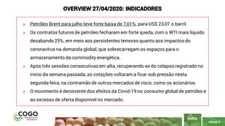 PÁGINA 4
➢ Petróleo Brent para julho teve forte baixa de 7,01%, para US$ 23,07 o barril.
➢ Os contratos futuros de petróleo fecharam em forte queda, com o WTI mais líquido
desabando 25%, em meio aos persistentes temores quanto aos impactos do
coronavírus na demanda global, que sobrecarregam os espaços para o
armazenamento da commodity energética.
➢ Após três sessões consecutivas em alta, recuperando-se do colapso registrado no
início da semana passada, as cotações voltaram a ficar sob pressão nesta
segunda-feira, na contramão de outros mercados de risco, como os acionários.
➢ O movimento é decorrente dos efeitos da Covid-19 no consumo global de petróleo e
ao excesso de oferta disponível no mercado.
ÍNDICE
OVERVIEW 27/04/2020: INDICADORES
 