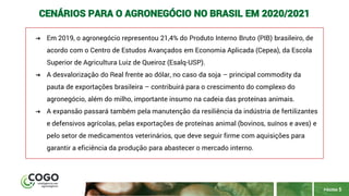 PÁGINA 5
CENÁRIOS PARA O AGRONEGÓCIO NO BRASIL EM 2020/2021
➔ Em 2019, o agronegócio representou 21,4% do Produto Interno Bruto (PIB) brasileiro, de
acordo com o Centro de Estudos Avançados em Economia Aplicada (Cepea), da Escola
Superior de Agricultura Luiz de Queiroz (Esalq-USP).
➔ A desvalorização do Real frente ao dólar, no caso da soja – principal commodity da
pauta de exportações brasileira – contribuirá para o crescimento do complexo do
agronegócio, além do milho, importante insumo na cadeia das proteínas animais.
➔ A expansão passará também pela manutenção da resiliência da indústria de fertilizantes
e defensivos agrícolas, pelas exportações de proteínas animal (bovinos, suínos e aves) e
pelo setor de medicamentos veterinários, que deve seguir firme com aquisições para
garantir a eficiência da produção para abastecer o mercado interno.
 