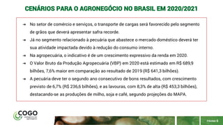 PÁGINA 6
CENÁRIOS PARA O AGRONEGÓCIO NO BRASIL EM 2020/2021
➔ No setor de comércio e serviços, o transporte de cargas será favorecido pelo segmento
de grãos que deverá apresentar safra recorde.
➔ Já no segmento relacionado à pecuária que abastece o mercado doméstico deverá ter
sua atividade impactada devido à redução do consumo interno.
➔ Na agropecuária, o indicativo é de um crescimento expressivo da renda em 2020.
➔ O Valor Bruto da Produção Agropecuária (VBP) em 2020 está estimado em R$ 689,9
bilhões, 7,6% maior em comparação ao resultado de 2019 (R$ 641,3 bilhões).
➔ A pecuária deve ter o segundo ano consecutivo de bons resultados, com crescimento
previsto de 6,7% (R$ 236,6 bilhões), e as lavouras, com 8,3% de alta (R$ 453,3 bilhões),
destacando-se as produções de milho, soja e café, segundo projeções do MAPA.
 
