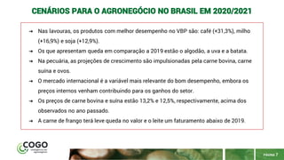 PÁGINA 7
CENÁRIOS PARA O AGRONEGÓCIO NO BRASIL EM 2020/2021
➔ Nas lavouras, os produtos com melhor desempenho no VBP são: café (+31,3%), milho
(+16,9%) e soja (+12,9%).
➔ Os que apresentam queda em comparação a 2019 estão o algodão, a uva e a batata.
➔ Na pecuária, as projeções de crescimento são impulsionadas pela carne bovina, carne
suína e ovos.
➔ O mercado internacional é a variável mais relevante do bom desempenho, embora os
preços internos venham contribuindo para os ganhos do setor.
➔ Os preços de carne bovina e suína estão 13,2% e 12,5%, respectivamente, acima dos
observados no ano passado.
➔ A carne de frango terá leve queda no valor e o leite um faturamento abaixo de 2019.
 