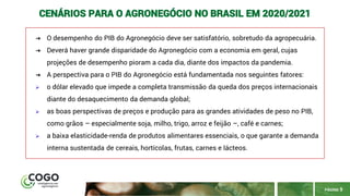 PÁGINA 9
CENÁRIOS PARA O AGRONEGÓCIO NO BRASIL EM 2020/2021
➔ O desempenho do PIB do Agronegócio deve ser satisfatório, sobretudo da agropecuária.
➔ Deverá haver grande disparidade do Agronegócio com a economia em geral, cujas
projeções de desempenho pioram a cada dia, diante dos impactos da pandemia.
➔ A perspectiva para o PIB do Agronegócio está fundamentada nos seguintes fatores:
➢ o dólar elevado que impede a completa transmissão da queda dos preços internacionais
diante do desaquecimento da demanda global;
➢ as boas perspectivas de preços e produção para as grandes atividades de peso no PIB,
como grãos – especialmente soja, milho, trigo, arroz e feijão –, café e carnes;
➢ a baixa elasticidade-renda de produtos alimentares essenciais, o que garante a demanda
interna sustentada de cereais, hortícolas, frutas, carnes e lácteos.
 