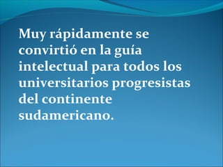 Muy rápidamente se
convirtió en la guía
intelectual para todos los
universitarios progresistas
del continente
sudamericano.
 